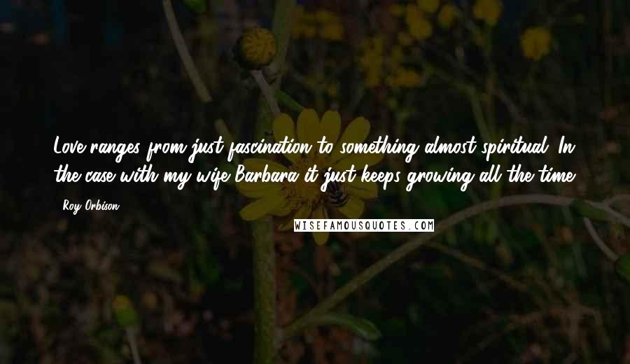 Roy Orbison Quotes: Love ranges from just fascination to something almost spiritual. In the case with my wife Barbara it just keeps growing all the time.