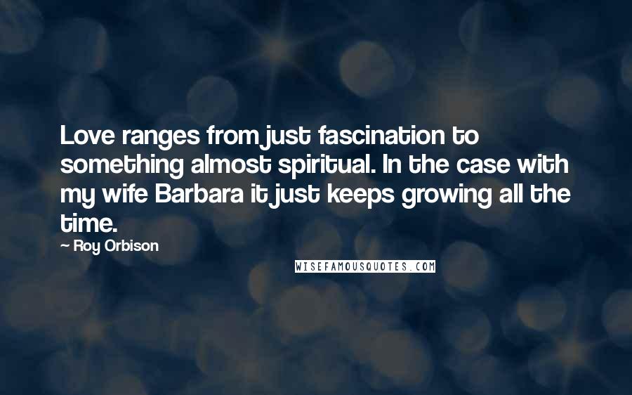 Roy Orbison Quotes: Love ranges from just fascination to something almost spiritual. In the case with my wife Barbara it just keeps growing all the time.