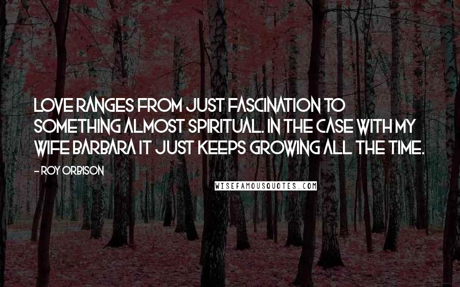 Roy Orbison Quotes: Love ranges from just fascination to something almost spiritual. In the case with my wife Barbara it just keeps growing all the time.