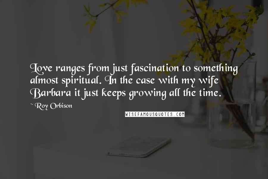 Roy Orbison Quotes: Love ranges from just fascination to something almost spiritual. In the case with my wife Barbara it just keeps growing all the time.