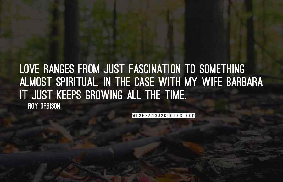 Roy Orbison Quotes: Love ranges from just fascination to something almost spiritual. In the case with my wife Barbara it just keeps growing all the time.