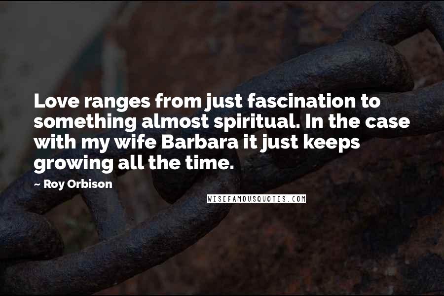 Roy Orbison Quotes: Love ranges from just fascination to something almost spiritual. In the case with my wife Barbara it just keeps growing all the time.