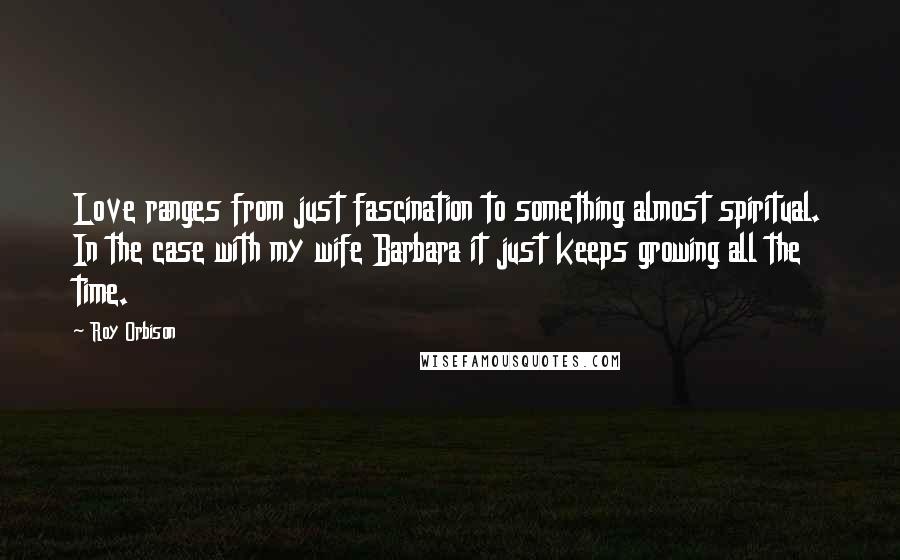 Roy Orbison Quotes: Love ranges from just fascination to something almost spiritual. In the case with my wife Barbara it just keeps growing all the time.