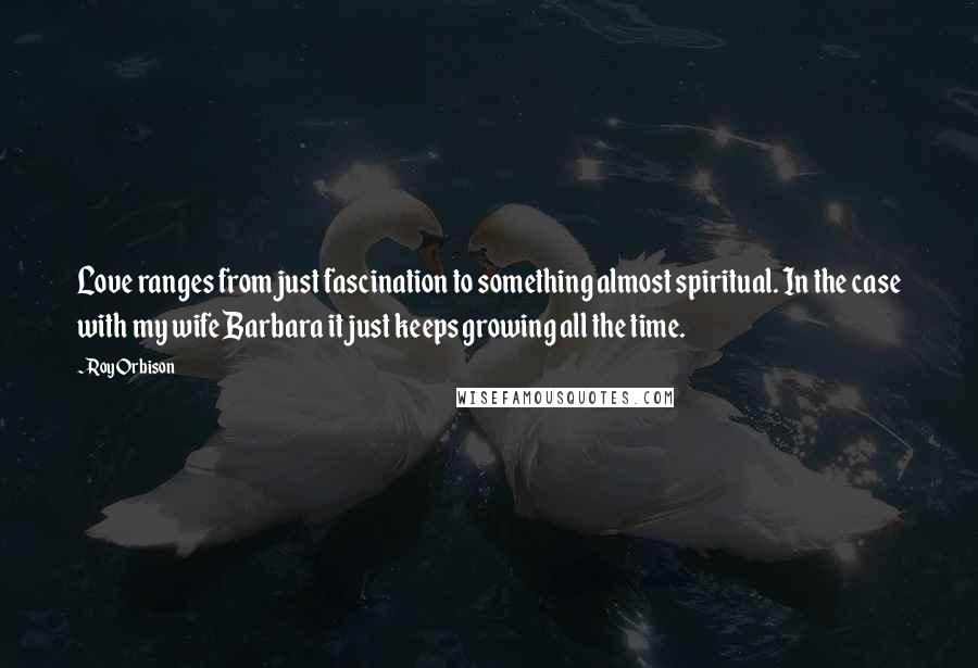 Roy Orbison Quotes: Love ranges from just fascination to something almost spiritual. In the case with my wife Barbara it just keeps growing all the time.