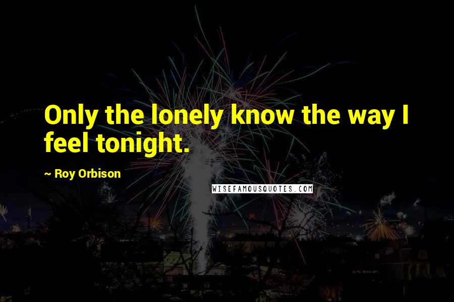 Roy Orbison Quotes: Only the lonely know the way I feel tonight.