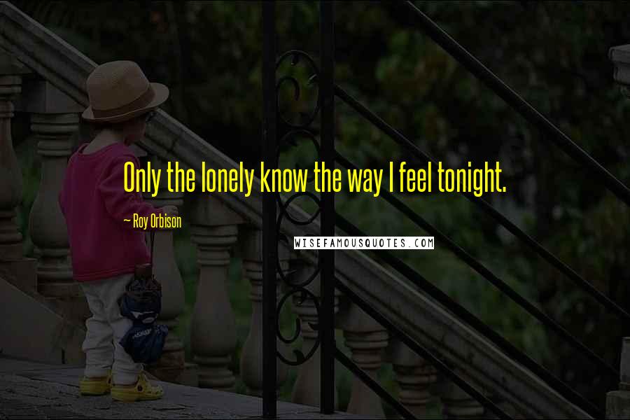 Roy Orbison Quotes: Only the lonely know the way I feel tonight.