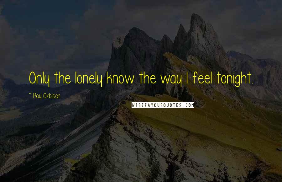 Roy Orbison Quotes: Only the lonely know the way I feel tonight.