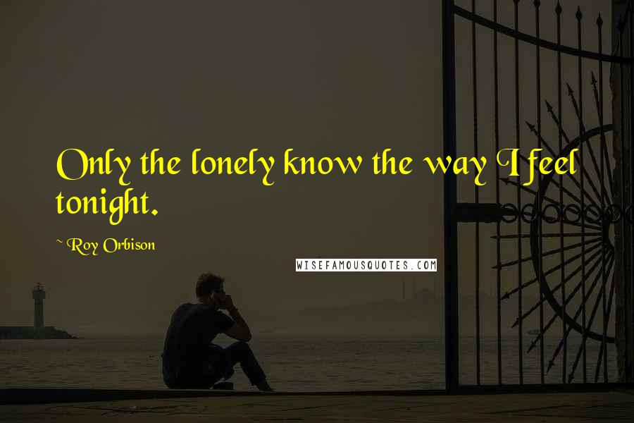 Roy Orbison Quotes: Only the lonely know the way I feel tonight.