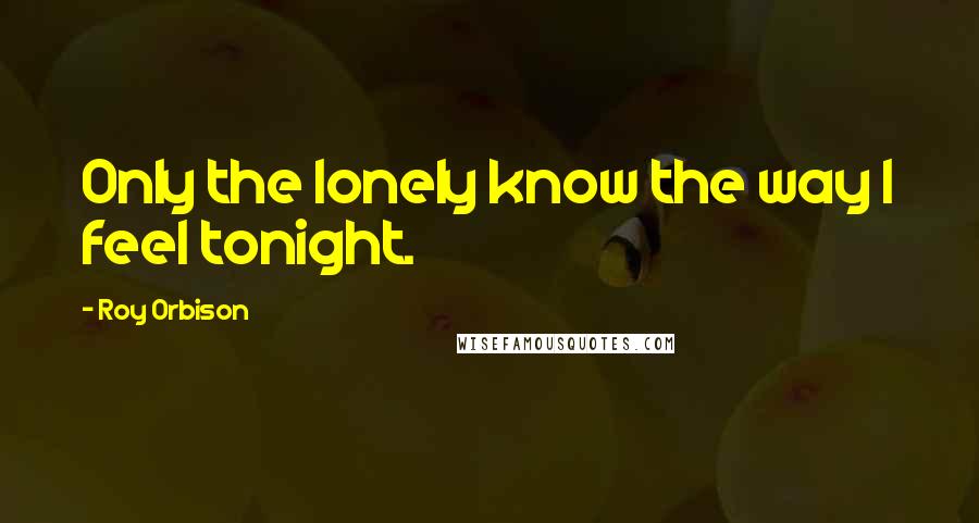 Roy Orbison Quotes: Only the lonely know the way I feel tonight.