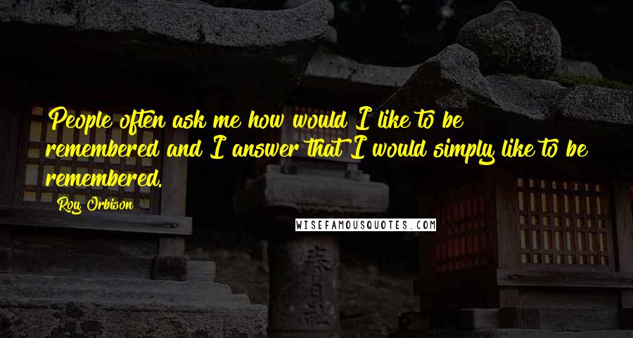 Roy Orbison Quotes: People often ask me how would I like to be remembered and I answer that I would simply like to be remembered.