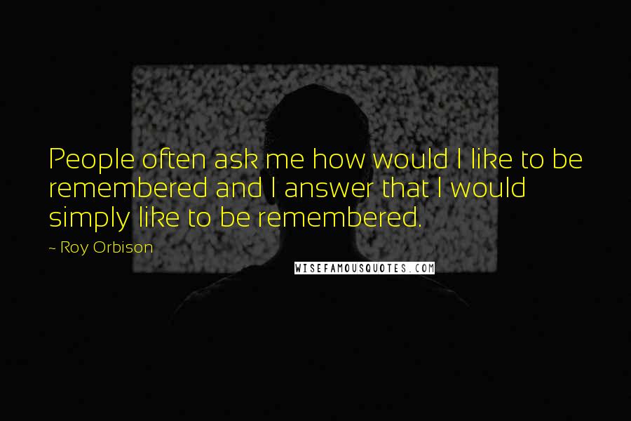 Roy Orbison Quotes: People often ask me how would I like to be remembered and I answer that I would simply like to be remembered.