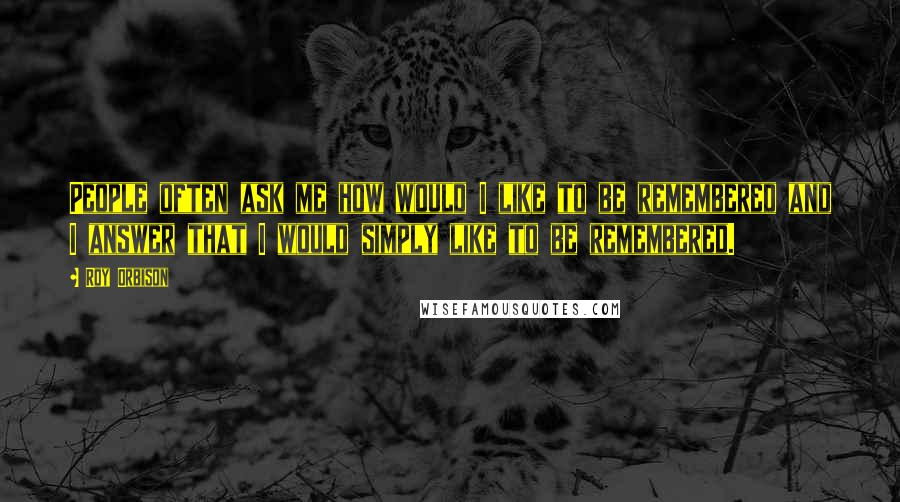 Roy Orbison Quotes: People often ask me how would I like to be remembered and I answer that I would simply like to be remembered.