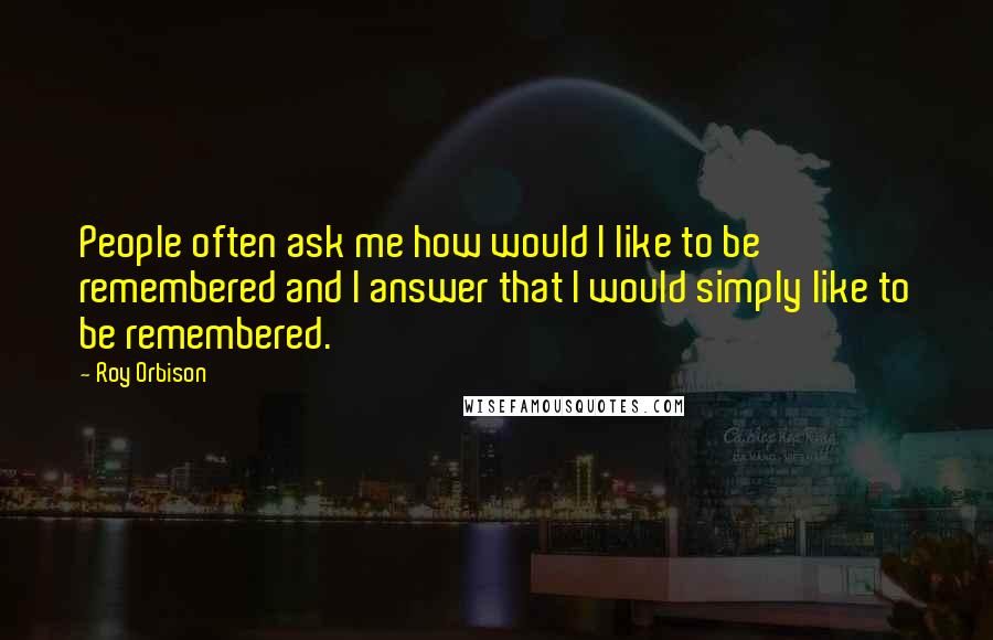 Roy Orbison Quotes: People often ask me how would I like to be remembered and I answer that I would simply like to be remembered.