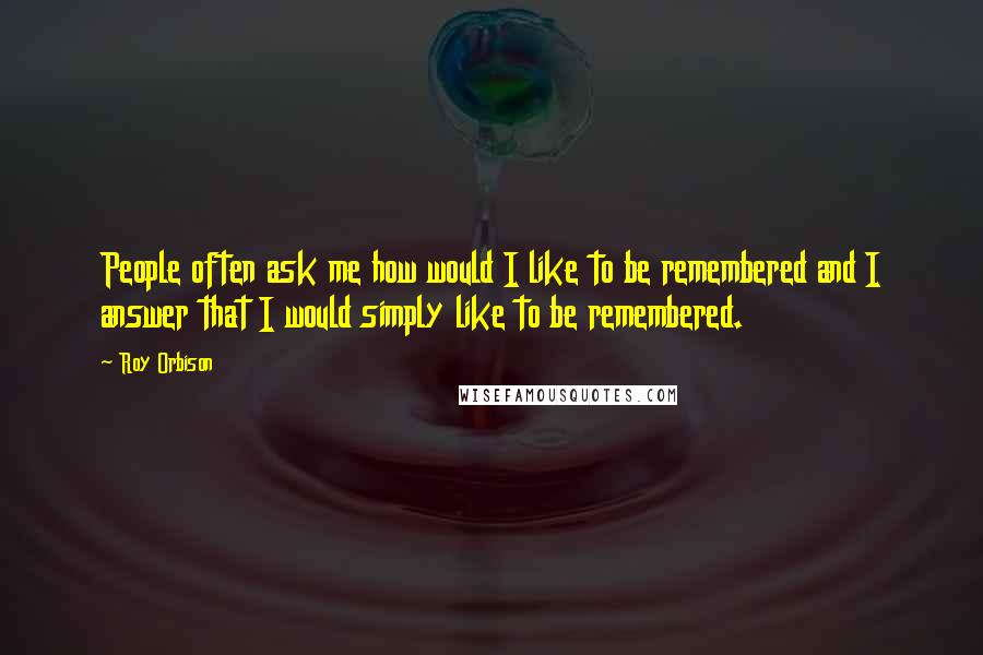 Roy Orbison Quotes: People often ask me how would I like to be remembered and I answer that I would simply like to be remembered.