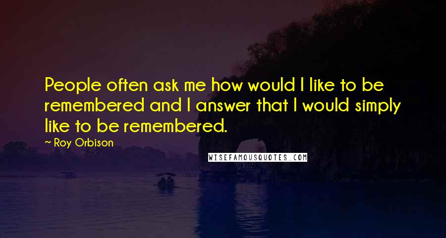 Roy Orbison Quotes: People often ask me how would I like to be remembered and I answer that I would simply like to be remembered.