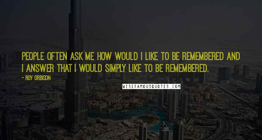 Roy Orbison Quotes: People often ask me how would I like to be remembered and I answer that I would simply like to be remembered.