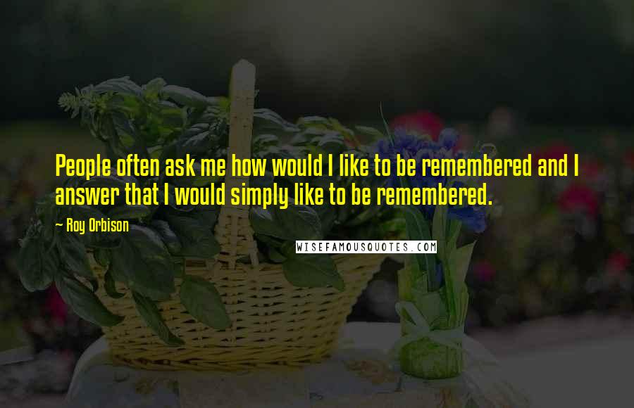 Roy Orbison Quotes: People often ask me how would I like to be remembered and I answer that I would simply like to be remembered.