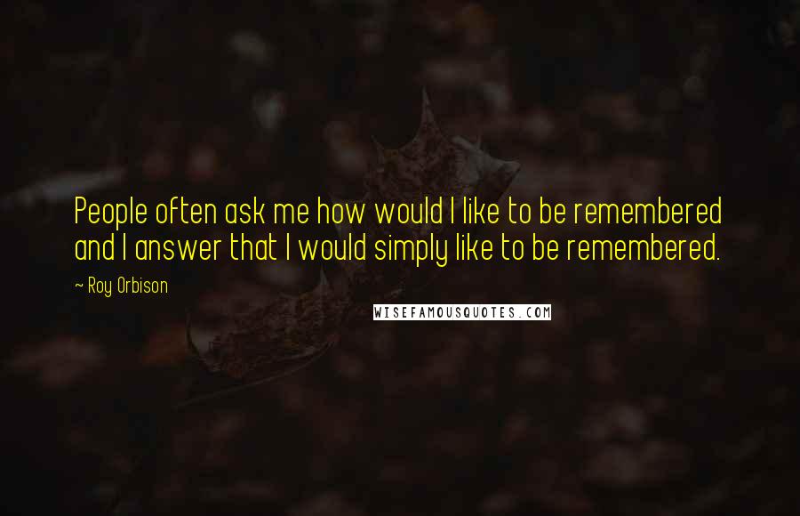 Roy Orbison Quotes: People often ask me how would I like to be remembered and I answer that I would simply like to be remembered.