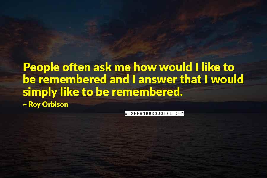 Roy Orbison Quotes: People often ask me how would I like to be remembered and I answer that I would simply like to be remembered.