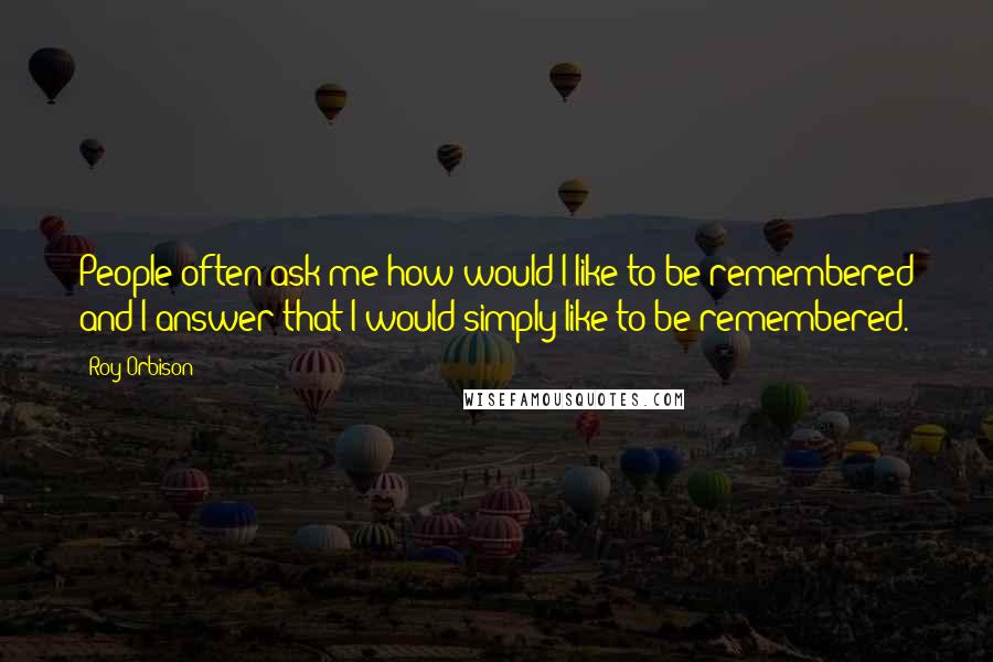 Roy Orbison Quotes: People often ask me how would I like to be remembered and I answer that I would simply like to be remembered.