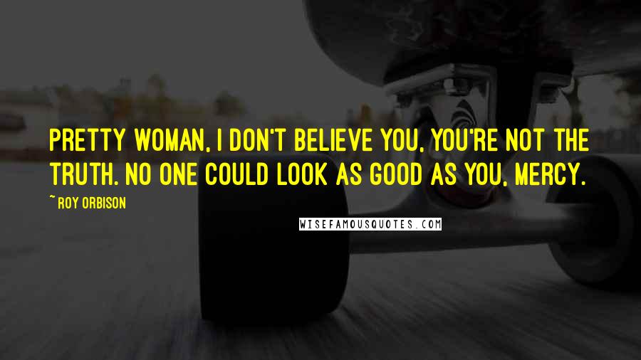 Roy Orbison Quotes: Pretty woman, I don't believe you, you're not the truth. No one could look as good as you, mercy.