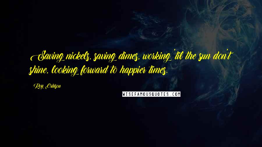 Roy Orbison Quotes: Saving nickels, saving dimes, working 'til the sun don't shine, looking forward to happier times.