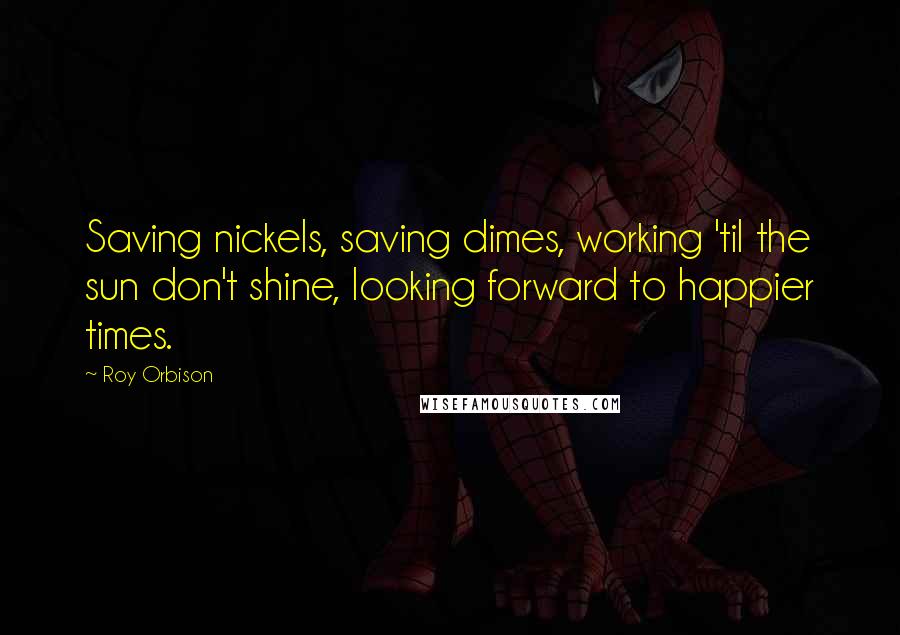 Roy Orbison Quotes: Saving nickels, saving dimes, working 'til the sun don't shine, looking forward to happier times.