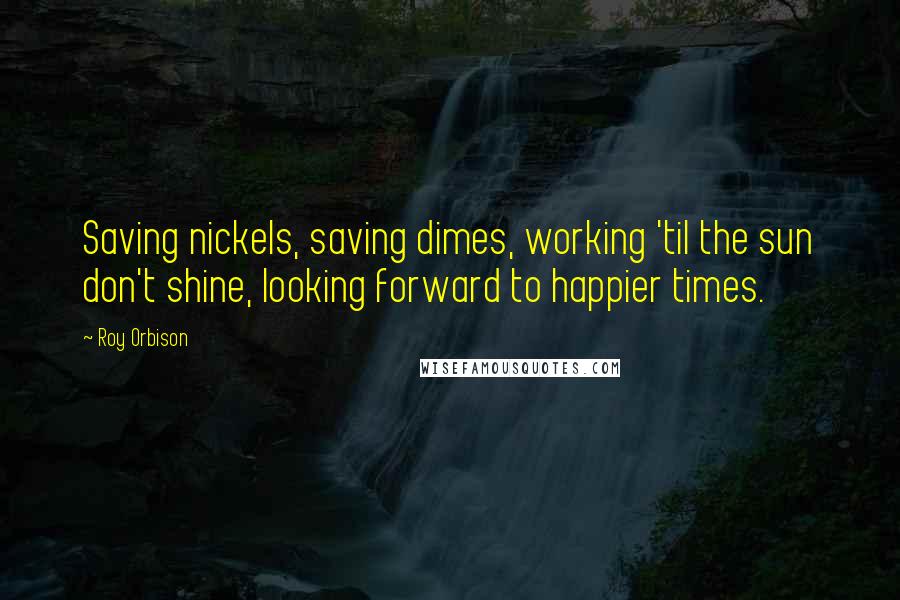 Roy Orbison Quotes: Saving nickels, saving dimes, working 'til the sun don't shine, looking forward to happier times.