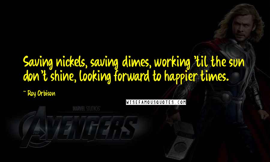 Roy Orbison Quotes: Saving nickels, saving dimes, working 'til the sun don't shine, looking forward to happier times.