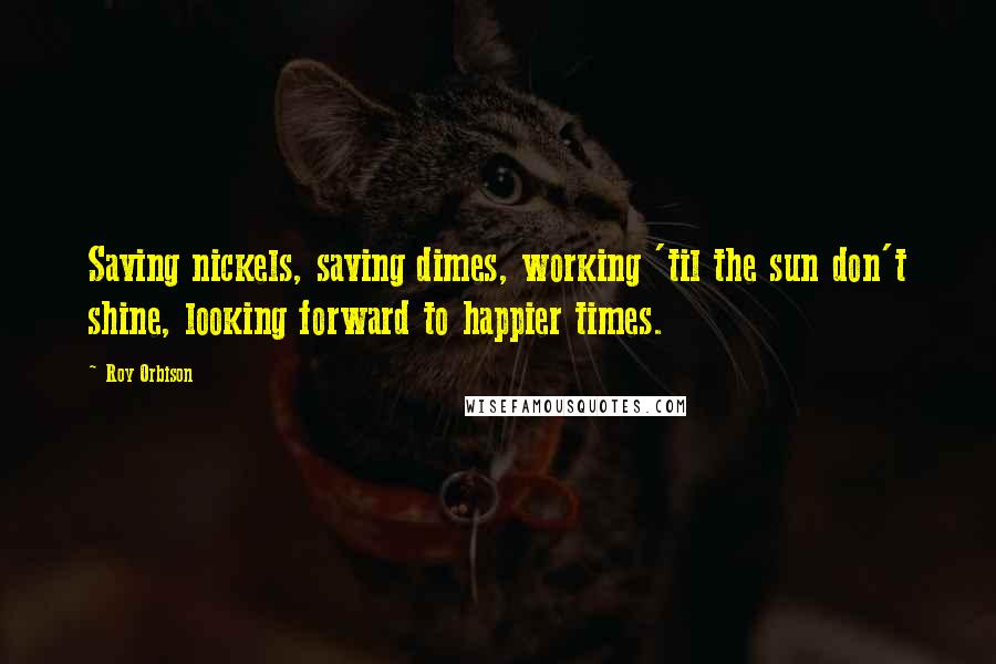 Roy Orbison Quotes: Saving nickels, saving dimes, working 'til the sun don't shine, looking forward to happier times.