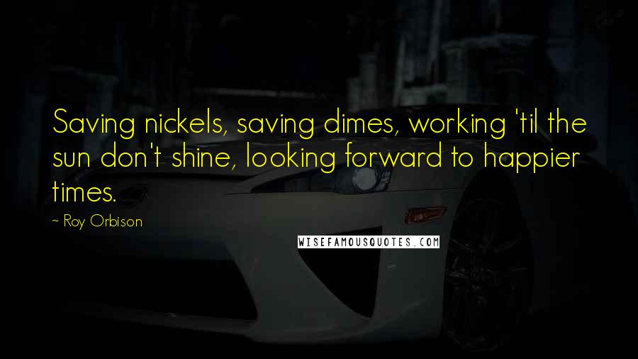 Roy Orbison Quotes: Saving nickels, saving dimes, working 'til the sun don't shine, looking forward to happier times.