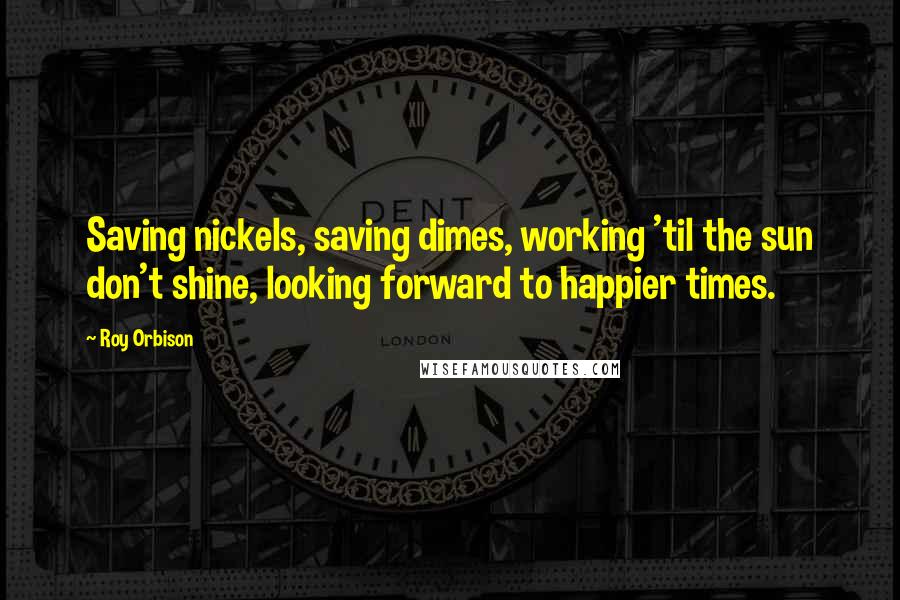 Roy Orbison Quotes: Saving nickels, saving dimes, working 'til the sun don't shine, looking forward to happier times.