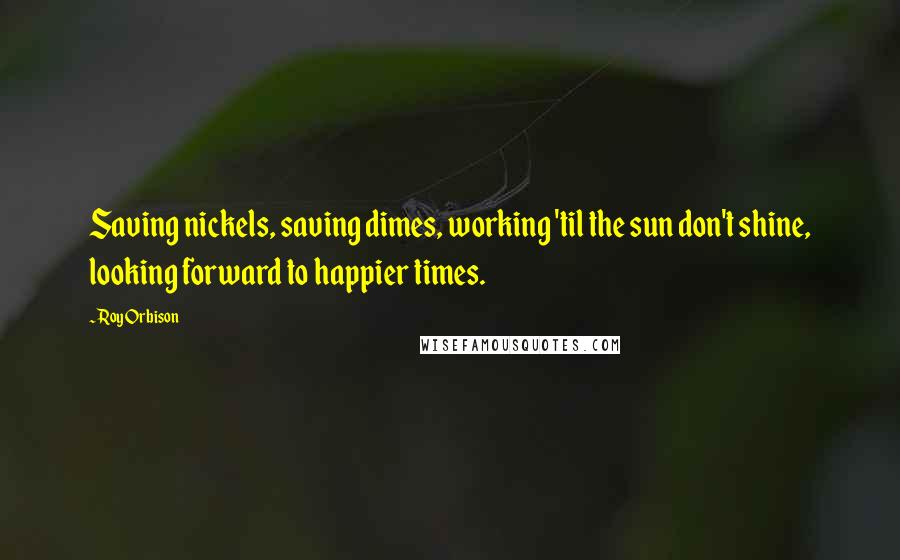 Roy Orbison Quotes: Saving nickels, saving dimes, working 'til the sun don't shine, looking forward to happier times.