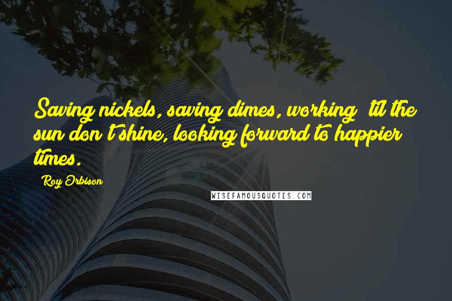 Roy Orbison Quotes: Saving nickels, saving dimes, working 'til the sun don't shine, looking forward to happier times.