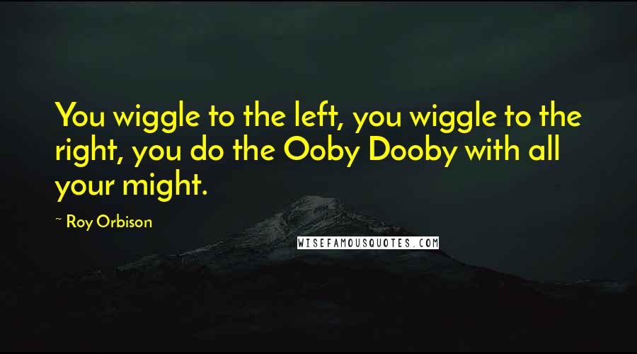 Roy Orbison Quotes: You wiggle to the left, you wiggle to the right, you do the Ooby Dooby with all your might.