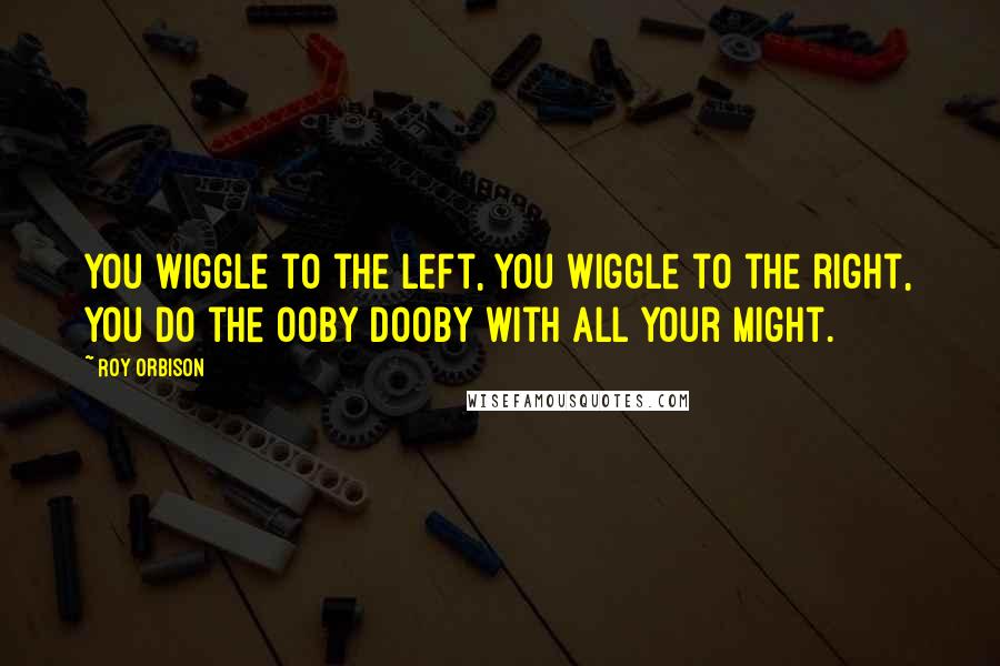 Roy Orbison Quotes: You wiggle to the left, you wiggle to the right, you do the Ooby Dooby with all your might.