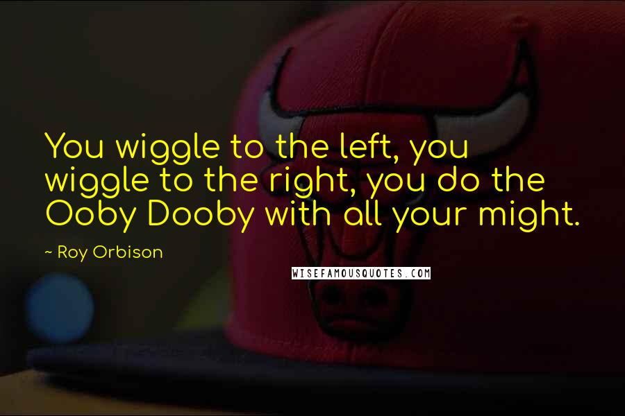 Roy Orbison Quotes: You wiggle to the left, you wiggle to the right, you do the Ooby Dooby with all your might.