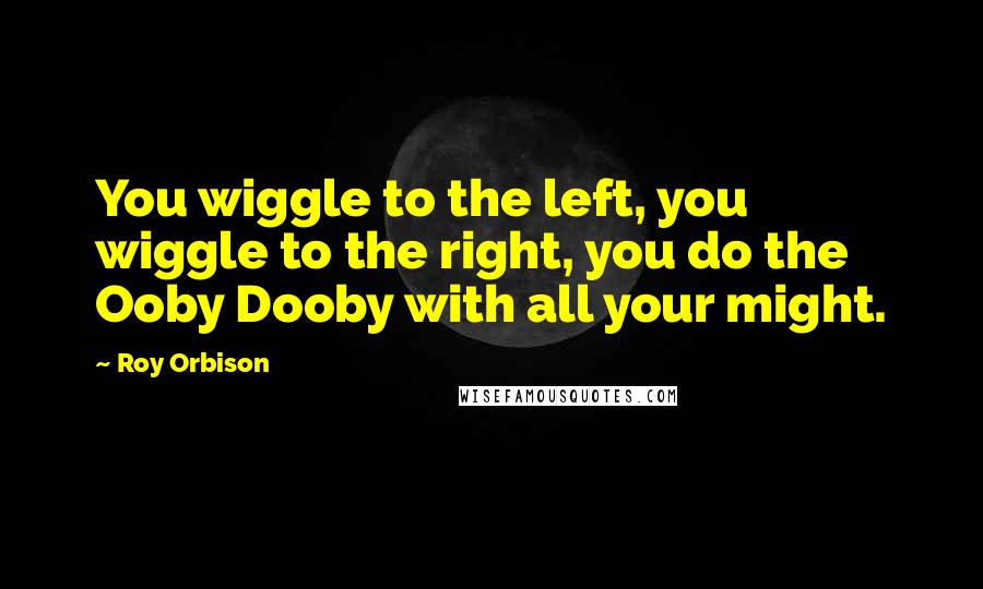 Roy Orbison Quotes: You wiggle to the left, you wiggle to the right, you do the Ooby Dooby with all your might.