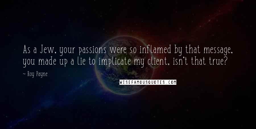 Roy Payne Quotes: As a Jew, your passions were so inflamed by that message, you made up a lie to implicate my client, isn't that true?