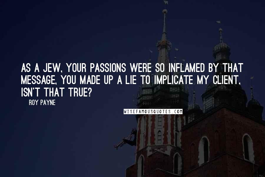 Roy Payne Quotes: As a Jew, your passions were so inflamed by that message, you made up a lie to implicate my client, isn't that true?