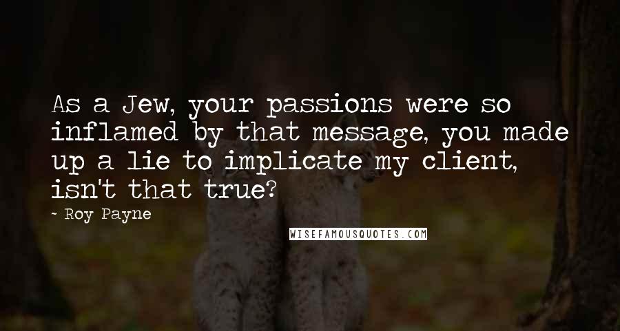 Roy Payne Quotes: As a Jew, your passions were so inflamed by that message, you made up a lie to implicate my client, isn't that true?