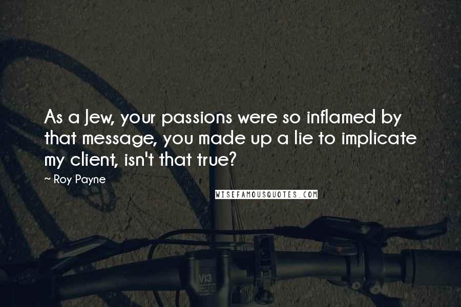 Roy Payne Quotes: As a Jew, your passions were so inflamed by that message, you made up a lie to implicate my client, isn't that true?