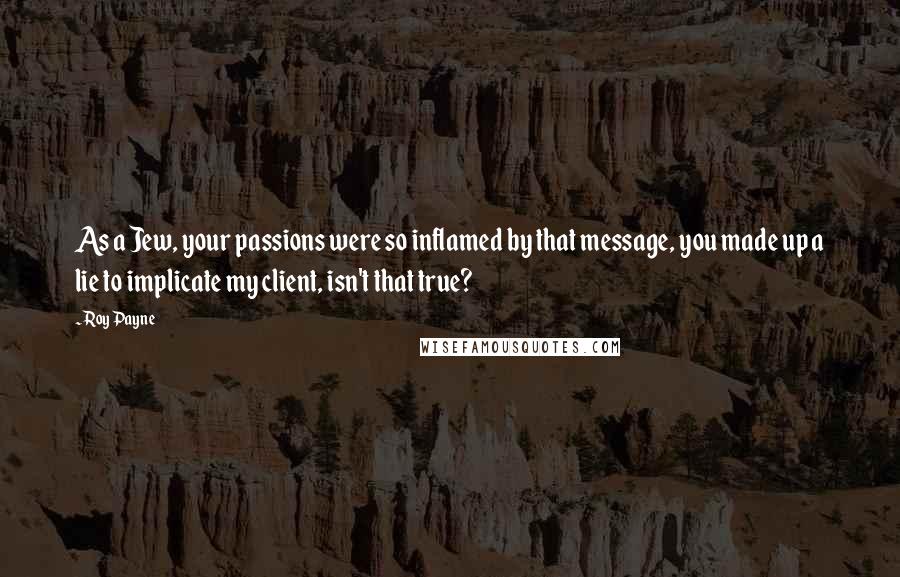 Roy Payne Quotes: As a Jew, your passions were so inflamed by that message, you made up a lie to implicate my client, isn't that true?