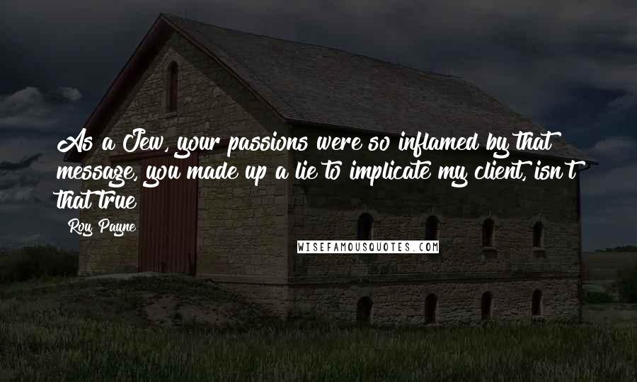 Roy Payne Quotes: As a Jew, your passions were so inflamed by that message, you made up a lie to implicate my client, isn't that true?