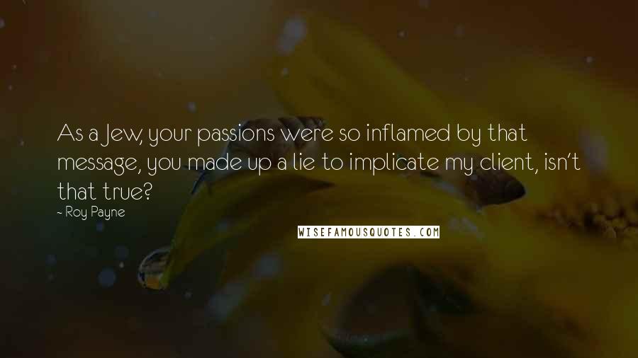 Roy Payne Quotes: As a Jew, your passions were so inflamed by that message, you made up a lie to implicate my client, isn't that true?