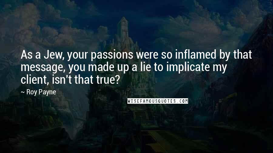Roy Payne Quotes: As a Jew, your passions were so inflamed by that message, you made up a lie to implicate my client, isn't that true?