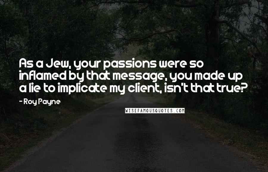 Roy Payne Quotes: As a Jew, your passions were so inflamed by that message, you made up a lie to implicate my client, isn't that true?
