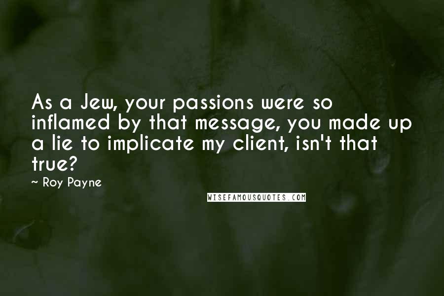 Roy Payne Quotes: As a Jew, your passions were so inflamed by that message, you made up a lie to implicate my client, isn't that true?