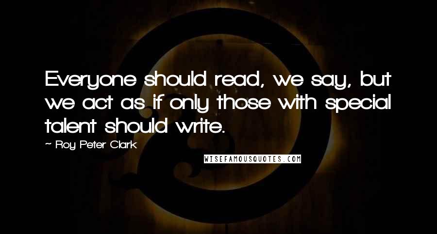 Roy Peter Clark Quotes: Everyone should read, we say, but we act as if only those with special talent should write.