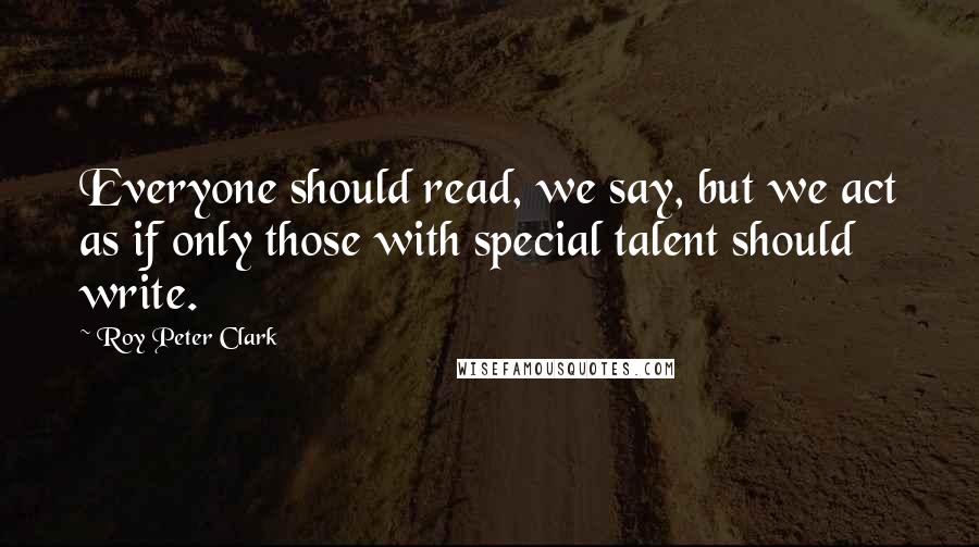 Roy Peter Clark Quotes: Everyone should read, we say, but we act as if only those with special talent should write.